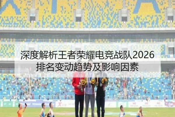深度解析王者荣耀电竞战队2026排名变动趋势及影响因素